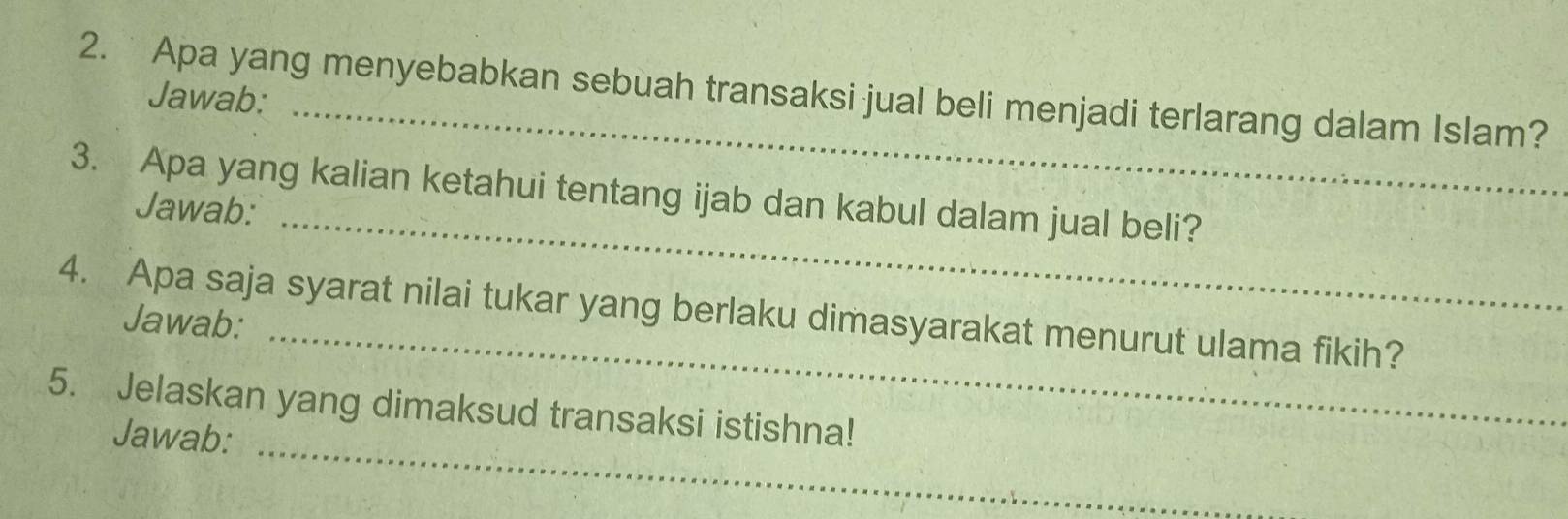 Apa yang menyebabkan sebuah transaksi jual beli menjadi terlarang dalam Islam? 
Jawab: 
_ 
3. Apa yang kalian ketahui tentang ijab dan kabul dalam jual beli? 
Jawab: 
_ 
4. Apa saja syarat nilai tukar yang berlaku dimasyarakat menurut ulama fikih? Jawab: 
_ 
5. Jelaskan yang dimaksud transaksi istishna! 
Jawab: