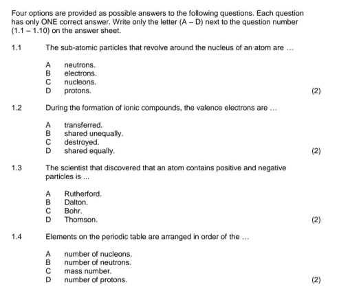 Four options are provided as possible answers to the following questions. Each question
has only ONE correct answer. Write only the letter (A-D) next to the question number
(1.1-1.10) ) on the answer sheet.
1.1 The sub-atomic particles that revolve around the nucleus of an atom are ...
A neutrons.
B electrons.
Cnucleons.
D protons. (2)
1.2 During the formation of ionic compounds, the valence electrons are ...
A_transferred.
B shared unequally.
C destroyed.
D shared equally. (2)
1.3 The scientist that discovered that an atom contains positive and negative
particles is ...
A Rutherford.
B Dalton.
C Bohr.
D Thomson. (2)
1. 4 Elements on the periodic table are arranged in order of the ...
A number of nucleons.
B number of neutrons.
C mass number.
D number of protons. (2)