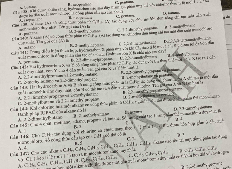 B. neopentane. C. pentane.
Câu 138: Khi được chiếu sáng, hydrocarbon nào sau đây tham gia phản ứng thế với chlorine theo tỉ lệ mol 1:1 , thu
A. butane.
được ba dẫn xuất monochloro là đồng phân cầu tạo của nhau?
A. isopentane. C. pentane. D. butane.
B. neopentane.
g ồn
_
Câu 139: Alkane (A) có công thức phân tử C_5H_12 : (A) tác dụng với chlorine khi đun nóng chi tạo một dẫn xuất
monochloro duy nhất. Tên gọi của (A) là
A. pentane. C. 2,2-dimethylpropane. D. 3-methylbutane
B. 2-methylbutane.
Câu 140: Alkane (A) có công thức phân từ C_8H_18. (A) tác dụng với chlorine dun nóng chi tạo một dẫn xuất monochloro
duy nhất. Tên gọi của (A) là
A. octane. C. 2,2-dimethylhexane.
B. 2-methylheptane.
1:1
Câu 141: Trong điều kiện thích hợp, hydrocarbon X phản ứng với khí Cl_2 theo ti lệ mol D.2,2,3,3-tetramethylbutane.
xuất monochloro là đồng phân cầu tạo của nhau. Hydrocarbon X là chất nào sau đây? , thu được tối đa bốn dẫn
A. pentane. B. 2,2-dimethylpropane. C. 2,2-dimethylbutane D. 2-methylbutane.
Câu 142: Hai hydrocarbon X và Y có cùng công thức phân tử C_5H_12 tác dụng với Cl_2 theo ti lệ mo 1:1 , X tạo ra 1 dẫn
xuất duy nhất, còn Y cho 4 dẫn xuất. Tên gọi của X và Y lần lượt là
A. 2,2-dimethylpropane và 2-methylbutane. B. 2,2-dimethylpropane va pentane.
C. 2-methylbutane và 2,2-dimethylpropane. D. 2-methylbutane vn pentane.
Câu 143: Hai hydrocarbon A và B có cùng công thức phân tử là C_5H_12 tác dụng với chlorine thì A chỉ tạo ra một dẫn
xuất monochlorine duy nhất, còn B có thể tạo ra 4 dẫn xuất monochlorine. Tên gọi của A và B lần lượt là
A. 2,2-dimethylpropane và 2-methylbutane. B 2,2-dimethylpropane và pentane.
C. 2-methylbutane và 2,2-dimethylpropane. D. 2-methylbutane và pentane.
Câu 144: Khi chlorine hóa một alkane có công thức phân tử C_6H_14 1, người ta chỉ thu được 2 sản phẩm thể monochloro.
Danh pháp IUPAC của alkane đó là
A. 2,2-dimethylbutane B. 2-methylpentane C. hexane D. 2,3-dimethylbutane
Câu 145: Cho 4 chất: methane, ethane, propane và butane. Số lượng chất tạo 1 sản phẩm thể monochloro duy nhất là
C. 3 D. 4.
Câu 146: Cho C_7H_16 tác dụng với chlorine có chiếu sáng theo tỉ lệ mo 1:1 thu được hỗn hợp gồm 3 dẫn xuất
A. l B. 2
monochloro. Số công thức cầu tạo của C_7H_16 có thể có là D. 3.
C. 2.
, alkane nào tồn tại một đồng phân tác dụng
A. 4.
Câu 147: Cho các alkane C_2H_6,C_3H_8,C_4H_10,C_5H_12,C_6H_14,C_7H_16,C_8H_18 B. 5.
với D. C_3H_8,C_4H_10,C_6H_14 .C_2H_6,C_5H_12,C_6H_14. C.
A. C_2H_6,C_3H_8,C_4H_10,C_6H_14B Cl_2 (theo tỉ lệ mol 1:1) tạo ra monochloroalkane duy nhất. C_2H_6,C_5H_12,C_8H_18
ing hóa một alkane chỉ thu được một dẫn xuất monobromo duy nhất có tỉ khối hơi đối với hydrogen
D. 2,2-dimethylpropane.