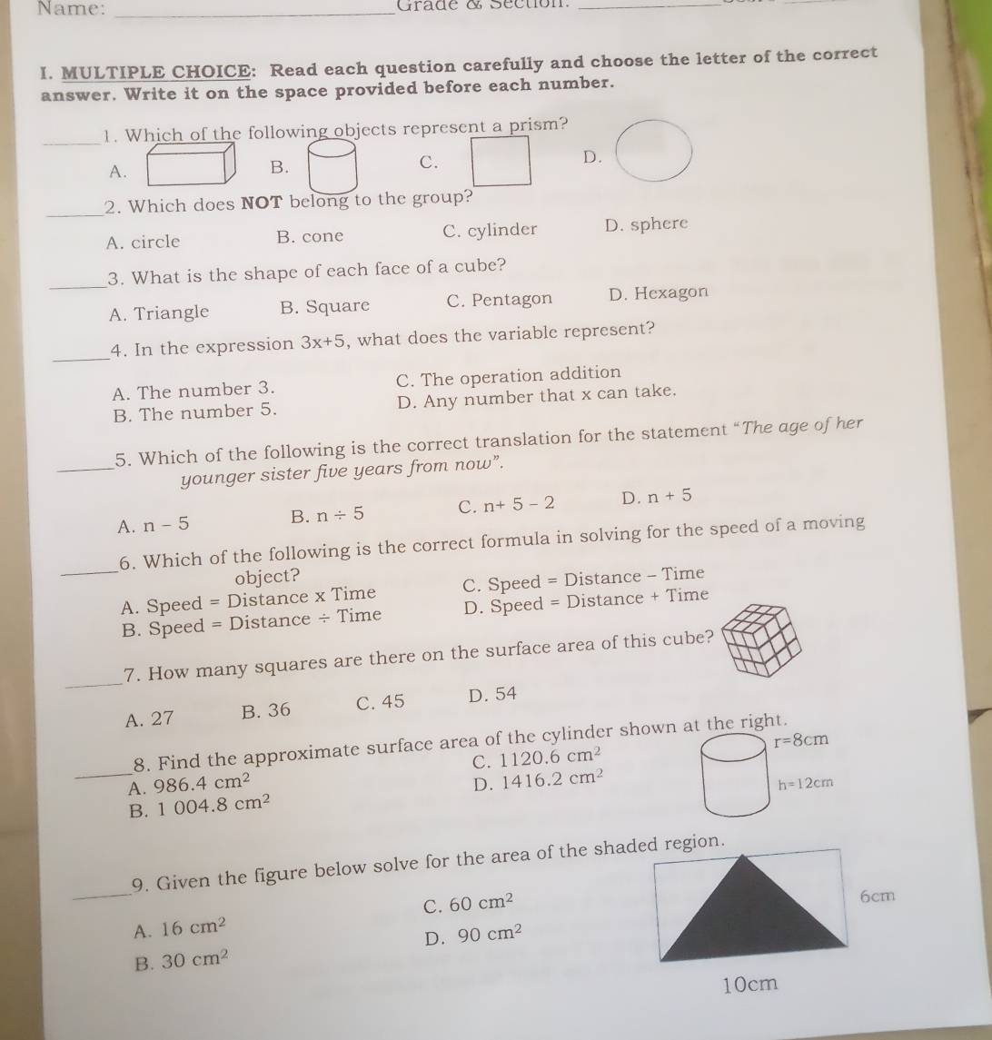 Name: _Grade & Séction._
I. MULTIPLE CHOICE: Read each question carefully and choose the letter of the correct
answer. Write it on the space provided before each number.
_
1. Which of the following objects represent a prism?
A.
B.
C.
D.
_
2. Which does NOT belong to the group?
A. circle B. cone C. cylinder D. sphere
_
3. What is the shape of each face of a cube?
A. Triangle B. Square C. Pentagon D. Hexagon
_
4. In the expression 3x+5 , what does the variable represent?
A. The number 3. C. The operation addition
B. The number 5. D. Any number that x can take.
_
5. Which of the following is the correct translation for the statement “The age of her
younger sister five years from now”.
A. n-5 B. n/ 5 C. n+5-2 D. n+5
6. Which of the following is the correct formula in solving for the speed of a moving
object?
_A. Speed = Distance x Time C. Speed = Distance - Time
B. Speed = Distance ÷ Time D. Speed = Distance + Time
_
7. How many squares are there on the surface area of this cube?
A. 27 B. 36 C. 45 D. 54
8. Find the approximate surface area of the cylinder shown at the right.
C. 1120.6cm^2
_A. 986.4cm^2 D. 1416.2cm^2
B. 1004.8cm^2
_
9. Given the figure below solve for the area of the shaegion.
A. 16cm^2 C. 60cm^2
D. 90cm^2
B. 30cm^2
10cm