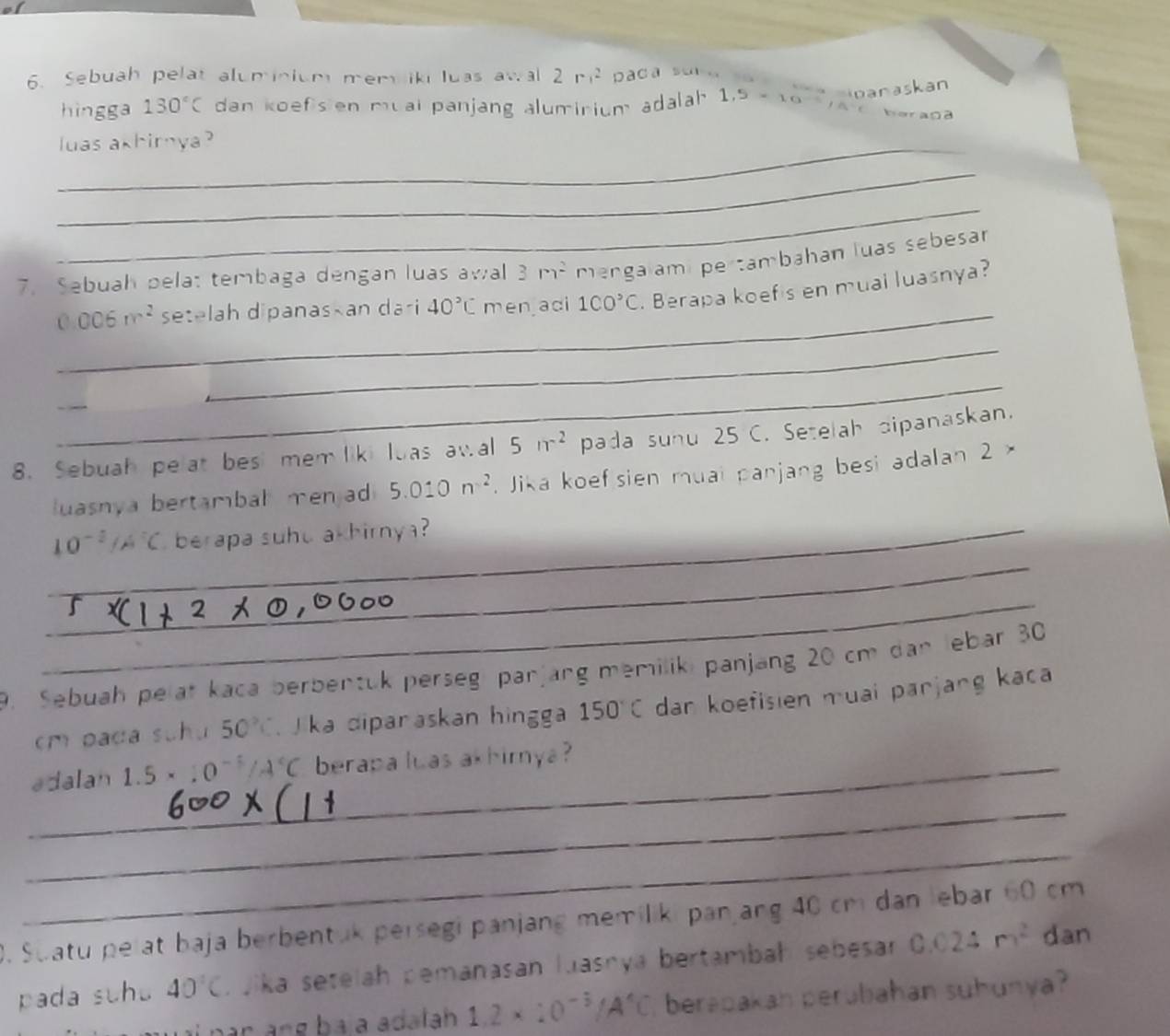 Sebuah pelat aluminium mem ik luas awal 2r^2 aca su . 
anaskan 
hingga 130°C dan koefisien muai panjang alumirium adalah 1,5* 10^(-3) f(t)=t beragd 
_luas akhirnya ? 
_ 
_ 
7. Sebuah pela: tembaga dengan luas awal 3m^2 mengalamipertambahan luas sebesar 
_
0.006m^2 setelah dipanaskan dari 40°C men adi 1CO^>C. Berapa koefis en mual luasnya? 
_ 
_ 
_ 
8. Sebuah pelat bes mem liki luas awal 5nr^2 pada suhu 25 C. Setelah dipanaskan. 
uasnya bertambal men ad 5.010n^2. Jika koef sien muai panjang besi adalan 2 × 
_
10^(-1)/A°C berapa suhu akhirnya ? 
_ 
_ 
9. Sebuah pelat kaca berbentuk perseg panjang memiliki panjang 20 cm dan lebar 30
cm pada suhu 50°C ka diparaskan hingga 150°C dan koefisien muai parjang kaca 
_adalan 1.5 * 10^(-5)/A°C berapa luas akhirnya ? 
_ 
_ 
0. Swatu pelat baja berbentuk persegi panjang memiliki panjang 40 cm dan lebar 60 cm
pada suhu 40°C. Jika setelah pemanasan luasnya bertambah sebesar 0.024m^2 dan 
bar ang bá a adalah 1.2* 10^(-5)/A^4C , berapakah perubahan suhunya?