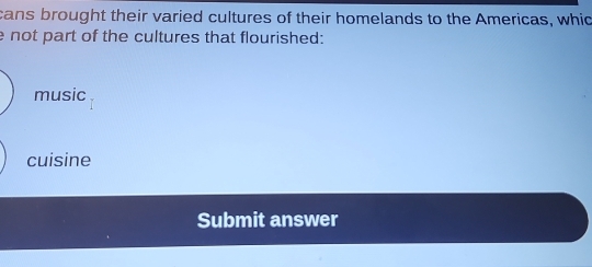 cans brought their varied cultures of their homelands to the Americas, whic
e not part of the cultures that flourished:
music
cuisine
Submit answer