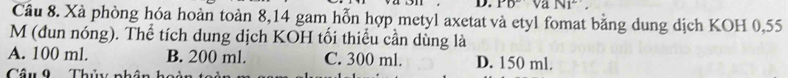 Pb^2sqrt(a)N1^2, 
Câu 8. Xà phòng hóa hoàn toàn 8,14 gam hỗn hợp metyl axetat và etyl fomat bằng dung dịch KOH 0,55
M (đun nóng). Thể tích dung dịch KOH tối thiểu cần dùng là
A. 100 ml. B. 200 ml. C. 300 ml. D. 150 ml.
Câu 9 Thủy nhân