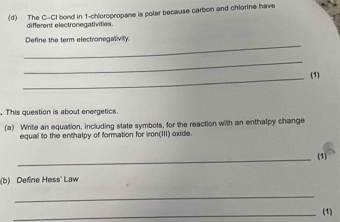 The C-CI bond in 1 -chloropropane is polar because carbon and chlorine have 
different electronegativities. 
_ 
Define the term electronegativity. 
_ 
_(1) 
. This question is about energetics. 
(a) Write an equation, including state symbols, for the reaction with an enthalpy change 
equal to the enthalpy of formation for iron(III) oxide. 
_(1) 
(b) Define Hess' Law 
_ 
_(1)