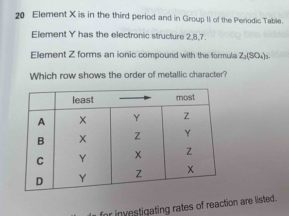 Element X is in the third period and in Group II of the Periodic Table. 
Element Y has the electronic structure 2, 8, 7. 
Element Z forms an ionic compound with the formula Z_2(SO_4)_3. 
Which row shows the order of metallic character? 
for investigating rates of reaction are listed.