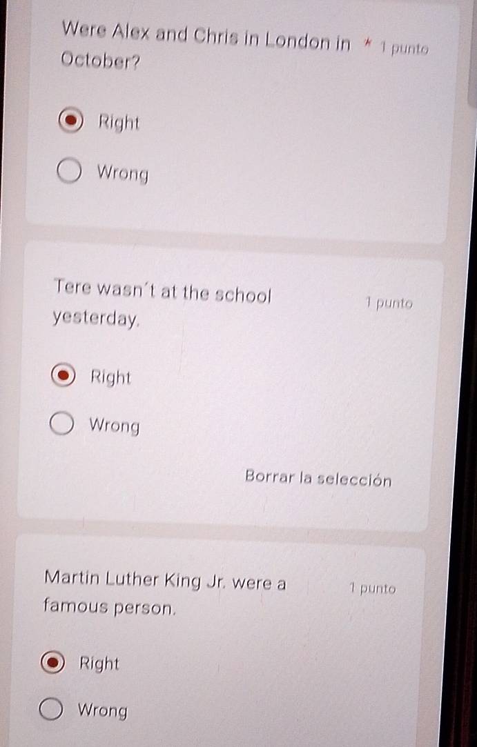 Were Alex and Chris in London in * 1 punto
October?
Right
Wrong
Tere wasn't at the school
1 punto
yesterday.
Right
Wrong
Borrar la selección
Martin Luther King Jr. were a 1 punto
famous person.
Right
Wrong