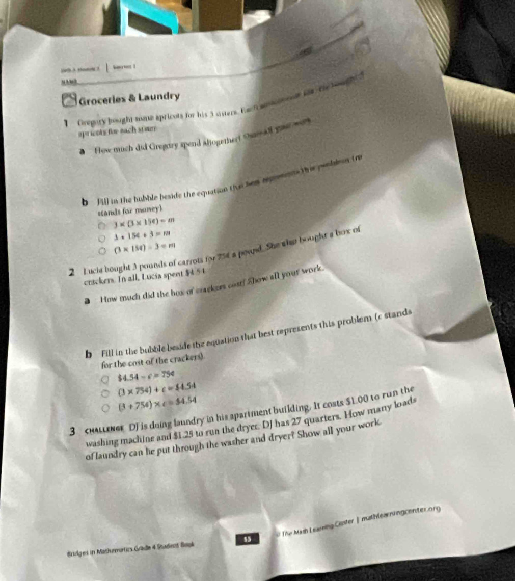 bas ! 
MMa2 
Groceries & Laundry 
I Gregary bought some apricots for his 3 sisters. Eact amoneesr fat The bou 
spricots fue each sritey 
a How much did Gregazy spend altogethert Osnall youe 
b [] in the bubble beside the equation the hem repremnts The pesblan to 
stands for money)
)* (3* 154)=m
1+154+3=m
(3* 158)-3=m
2 Lucia bought 3 pounds of carrots for 754 a pound. She alse bought a box of 
crackers. In all, Lucia spent $4 54
How much did the hox of crackers cost? Show all your work. 
b Fill in the bubble beside the equation that best represents this problem (c stands 
for the cost of the crackers).
$4.54-c=754
(3* 754)+c=$4.54
(3+756)* c=$4.54
3 cuaener DJ is doing laundry in his spartment building. It costs $L00 to run the 
washing machine and $1.25 to run the dryer. DJ has 27 quarters. How many loads 
of laundry can he put through the washer and dryer? Show all your work 
# The Mash Learning Center |mathlearningcenter.org 
Bridges in Mathematics Gräde 4 Stadent Book 55