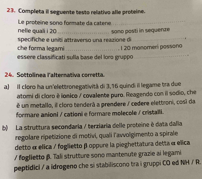 Completa il seguente testo relativo alle proteine. 
Le proteine sono formate da catene_ 
nelle quali i 20 _sono posti in sequenze 
specifiche e uniti attraverso una reazione di 
_ 
che forma legami _I 20 monomeri possono 
essere classificati sulla base del loro gruppo 
_ 
24. Sottolinea l’alternativa corretta. 
a) Il cloro ha un’elettronegatività di 3, 16 quindi il legame tra due 
atomi di cloro è ionico / covalente puro. Reagendo con il sodio, che 
è un metallo, il cloro tenderà a prendere / cedere elettroni, cosí da 
formare anioni / cationi e formare molecole / cristalli. 
b) La struttura secondaria / terziaria delle proteine è data dalla 
regolare ripetizione di motivi, quali l’avvolgimento a spirale 
detto α elica / foglietto β oppure la pieghettatura detta α elica 
/ foglietto β. Tali strutture sono mantenute grazie ai legami 
peptidici / a idrogeno che si stabiliscono tra i gruppi CO ed NH/R.