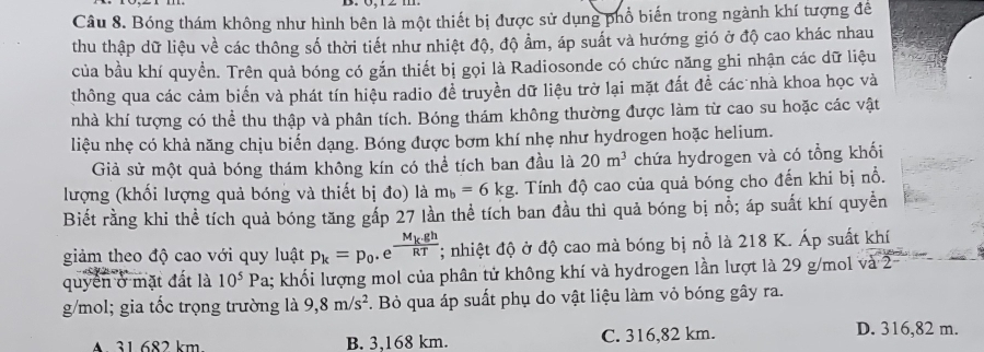 Bóng thám không như hình bên là một thiết bị được sử dụng phổ biến trong ngành khí tượng đề
thu thập dữ liệu về các thông số thời tiết như nhiệt độ, độ ẩm, áp suất và hướng gió ở độ cao khác nhau
của bầu khí quyển. Trên quả bóng có gắn thiết bị gọi là Radiosonde có chức năng ghi nhận các dữ liệu
thông qua các cảm biến và phát tín hiệu radio để truyền dữ liệu trở lại mặt đất đề các nhà khoa học và
nhà khí tượng có thể thu thập và phân tích. Bóng thám không thường được làm từ cao su hoặc các vật
liệu nhẹ có khả năng chịu biến dạng. Bóng được bơm khí nhẹ như hydrogen hoặc helium.
Giả sử một quả bóng thám không kín có thể tích ban đầu là 20m^3 chứa hydrogen và có tổng khối
lượng (khối lượng quả bóng và thiết bị đo) là m_b=6kg. Tính độ cao của quả bóng cho đến khi bị nổ.
Biết rằng khi thể tích quả bóng tăng gấp 27 lần thể tích ban đầu thì quả bóng bị nỗ; áp suất khí quyền
giảm theo độ cao với quy luật p_k=p_0.e^(frac M_k).ghRT; nhiệt độ ở độ cao mà bóng bị nỗ là 218 K. Áp suất khí
quyển ở mặt đất là 10^5Pa 1; khối lượng mol của phân tử không khí và hydrogen lần lượt là 29 g/mol và 2
g/mol; gia tốc trọng trường là 9,8m/s^2. Bỏ qua áp suất phụ do vật liệu làm vỏ bóng gây ra.
A 31.682 km B. 3,168 km. C. 316,82 km.
D. 316,82 m.