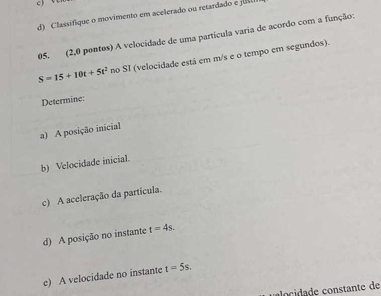 d) Classifique o movimento em acelerado ou retardado e jusil
05. (2,0 pontos) A velocidade de uma partícula varia de acordo com a função:
S=15+10t+5t^2 no SI (velocidade está em m/s e o tempo em segundos).
Determine:
a) A posição inicial
b) Velocidade inicial.
c) A aceleração da partícula.
d) A posição no instante t=4s. 
e) A velocidade no instante t=5s. 
u o cidade constante de