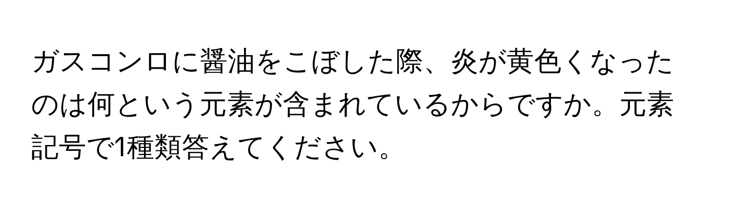 ガスコンロに醤油をこぼした際、炎が黄色くなったのは何という元素が含まれているからですか。元素記号で1種類答えてください。