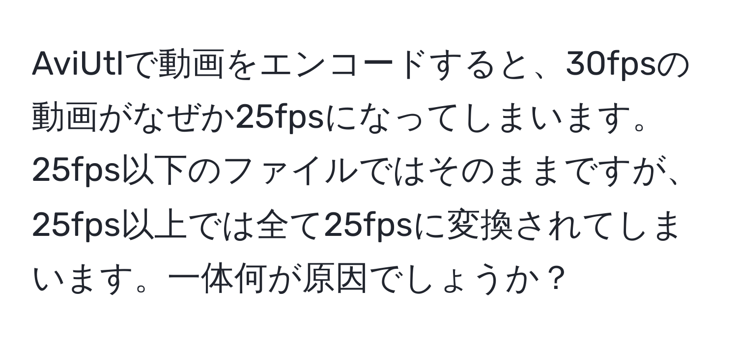 AviUtlで動画をエンコードすると、30fpsの動画がなぜか25fpsになってしまいます。25fps以下のファイルではそのままですが、25fps以上では全て25fpsに変換されてしまいます。一体何が原因でしょうか？