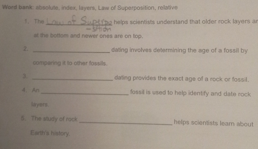 Word bank: absolute, index, layers, Law of Superposition, relative 
1. The _helps scientists understand that older rock layers ar 
at the bottom and newer ones are on top. 
2._ 
dating involves determining the age of a fossil by 
comparing it to other fossils. 
3. _dating provides the exact age of a rock or fossil. 
4. An _fossil is used to help identify and date rock 
layers. 
5. The study of rock _helps scientists learn about 
Earth's history.