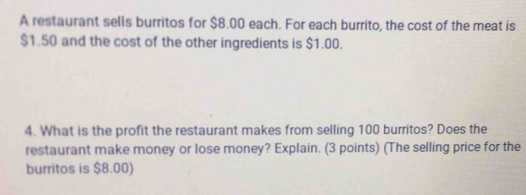 A restaurant sells burritos for $8.00 each. For each burrito, the cost of the meat is
$1.50 and the cost of the other ingredients is $1.00. 
4. What is the profit the restaurant makes from selling 100 burritos? Does the 
restaurant make money or lose money? Explain. (3 points) (The selling price for the 
burritos is $8.00)