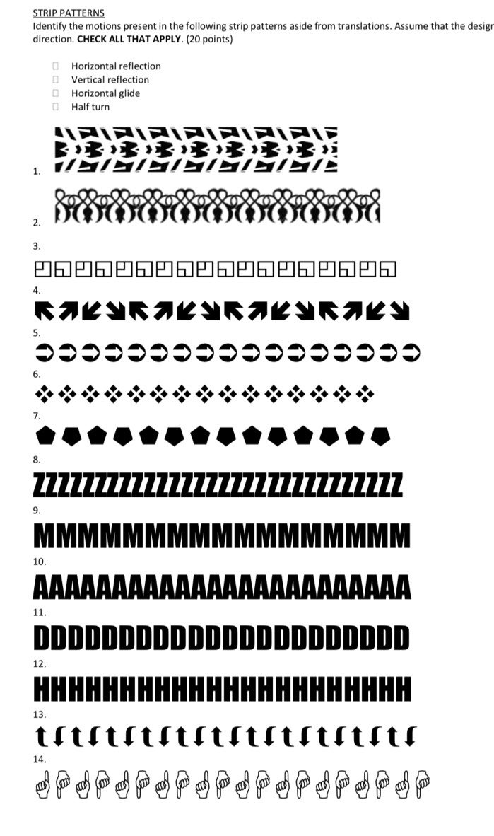 STRIP PATTERNS 
Identify the motions present in the following strip patterns aside from translations. Assume that the design 
direction. CHECK ALL THAT APPLY. (20 points) 
Horizontal reflection 
Vertical reflection 
Horizontal glide 
Half turn 
1. 
2. 
2 
4. 
5 
8. 


9. 
10. 
11. 
DDDD 
12. 

13. 
14.