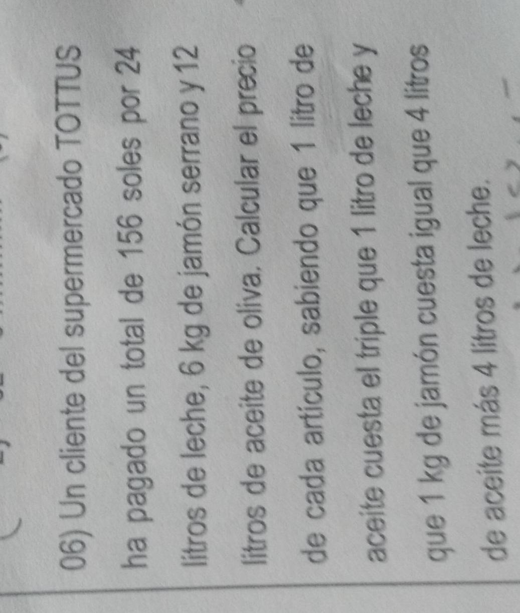 Un cliente del supermercado TOTTUS 
ha pagado un total de 156 soles por 24
litros de leche, 6 kg de jamón serrano y 12
litros de aceite de oliva. Calcular el precio 
de cada artículo, sabiendo que 1 litro de 
aceite cuesta el triple que 1 litro de leche y 
que 1 kg de jamón cuesta igual que 4 litros
de aceite más 4 litros de leche.