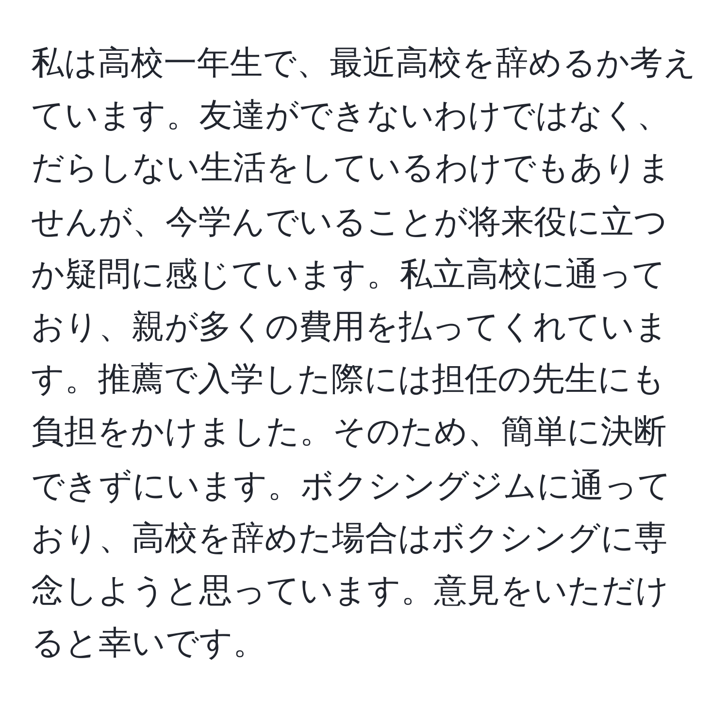 私は高校一年生で、最近高校を辞めるか考えています。友達ができないわけではなく、だらしない生活をしているわけでもありませんが、今学んでいることが将来役に立つか疑問に感じています。私立高校に通っており、親が多くの費用を払ってくれています。推薦で入学した際には担任の先生にも負担をかけました。そのため、簡単に決断できずにいます。ボクシングジムに通っており、高校を辞めた場合はボクシングに専念しようと思っています。意見をいただけると幸いです。