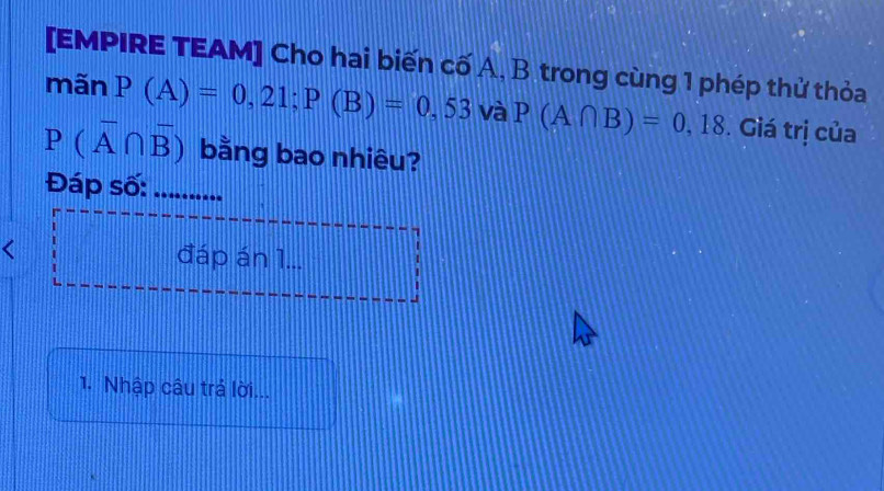 [EMPIRE TEAM] Cho hai biến cố A, B trong cùng 1 phép thử thỏa 
mãn P(A)=0,21; P(B)=0,53 và P(A∩ B)=0,18. Giá trị của
P(overline A∩ overline B) bằng bao nhiêu? 
Đáp số: ........... 
< đáp án 1... 
1. Nhập câu trả lời...