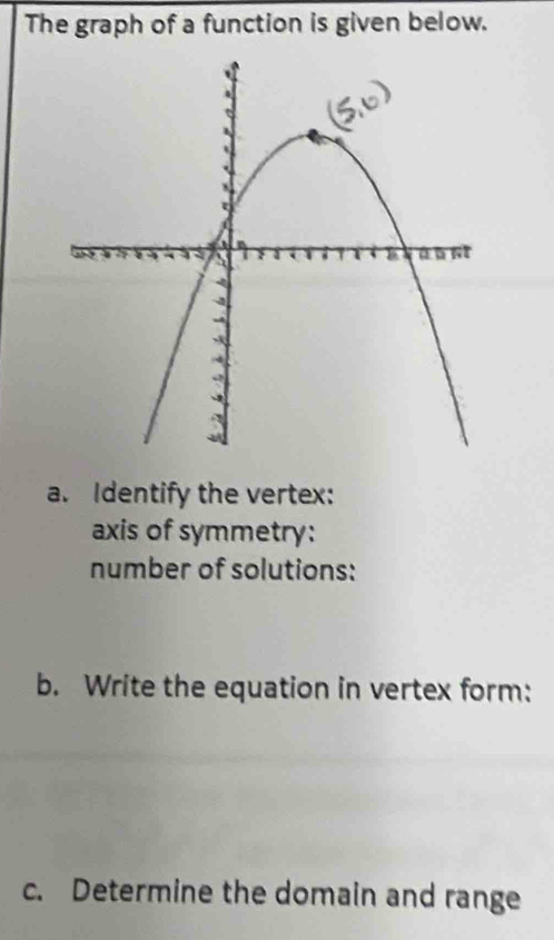 The graph of a function is given below. 
a. Identify the vertex: 
axis of symmetry: 
number of solutions: 
b. Write the equation in vertex form: 
c. Determine the domain and range