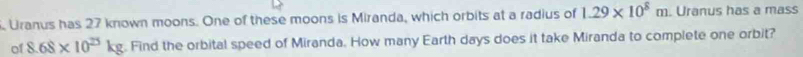 Uranus has 27 known moons. One of these moons is Miranda, which orbits at a radius of 1.29* 10^8m. Uranus has a mass 
of 8.68* 10^(25)kg. Find the orbital speed of Miranda. How many Earth days does it take Miranda to complete one orbit?