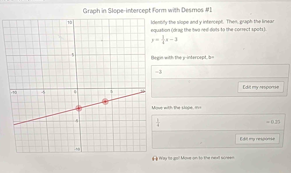 Graph in Slope-intercept Form with Desmos #1
tify the slope and y intercept. Then, graph the linear
tion (drag the two red dots to the correct spots).
y= 1/4 x-3
n with the y-intercept, b=
Edit my response
e with the slope, m=
=0.25
Edit my response
ay to go! Move on to the next screen