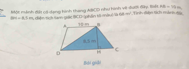 Một mảnh đất có dạng hình thang ABCD như hình vẽ dưới đây. Biết AB=10m,
BH=8,5m , diện tích tam giác BCD (phần tô màu) là 68m^2. Tính diện tích mảnh đất 
Bài giải