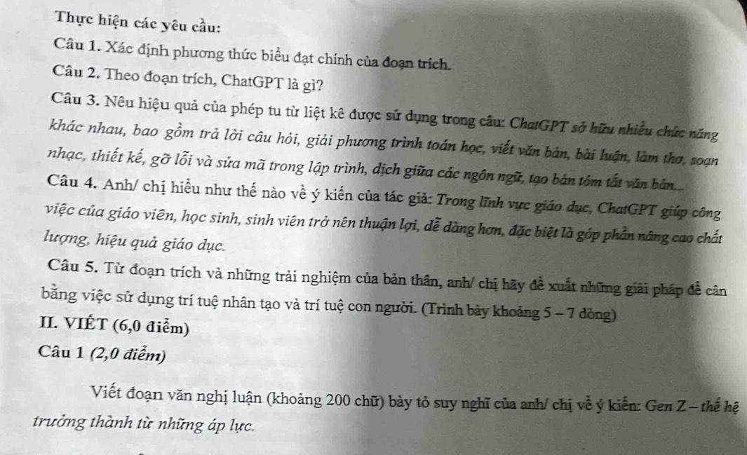 Thực hiện các yêu cầu: 
Câu 1. Xác định phương thức biểu đạt chính của đoạn trích. 
Câu 2. Theo đoạn trích, ChatGPT là gì? 
Câu 3. Nêu hiệu quả của phép tu từ liệt kê được sử dụng trong câu: ChatGPT sở hữu nhiều chức năng 
khác nhau, bao gồm trả lời câu hỏi, giải phương trình toán học, viết văn bản, bài luận, làm thơ, soạn 
nhạc, thiết kế, gỡ lỗi và sửa mã trong lập trình, dịch giữa các ngôn ngữ, tạo bản tồm tắt văn bản... 
Câu 4. Anh/ chị hiều như thế nào về ý kiến của tác giả: Trong lĩnh vực giáo dục, ChatGPT giúp công 
việc của giáo viên, học sinh, sinh viên trở nên thuận lợi, đễ dàng hơn, đặc biệt là góp phần nâng cao chất 
lượng, hiệu quả giáo dục. 
Câu 5. Từ đoạn trích và những trải nghiệm của bản thân, anh/ chị hãy đề xuất những giải pháp để cân 
bằng việc sử dụng trí tuệ nhân tạo và trí tuệ con người. (Trình bảy khoảng 5 - 7 đồng) 
II. VIÉT (6, 0 điểm) 
Câu 1 (2, 0 điểm) 
Viết đoạn văn nghị luận (khoảng 200 chữ) bảy tỏ suy nghĩ của anh/ chị về ý kiến: Gen Z - thế hệ 
trưởng thành từ những áp lực.