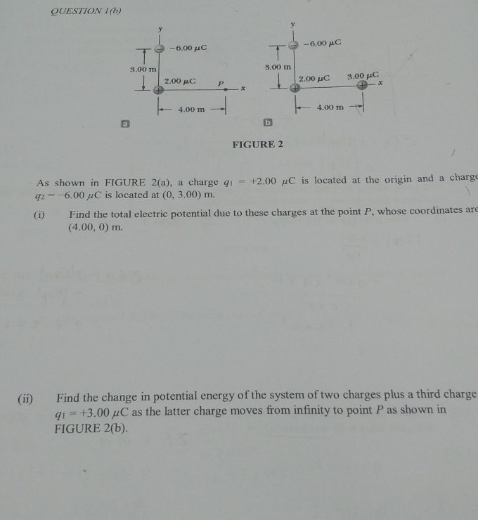 QUESTION l(b) 

FIGURE 2 
As shown in FIGURE 2(a) , a charge q_1=+2.00mu C is located at the origin and a charg .
q_2=-6.00mu C is located at (0,3.00)m. 
(i) Find the total electric potential due to these charges at the point P, whose coordinates are
(4.00,0)m. 
(ii) Find the change in potential energy of the system of two charges plus a third charge
q_1=+3.00mu C as the latter charge moves from infinity to point P as shown in 
FIGURE 2(b).