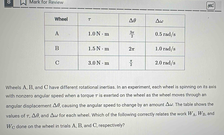 for Review
Wheels A, B, and C have different rotational inertias. In an experiment, each wheel is spinning on its axis
with nonzero angular speed when a torque τ is exerted on the wheel as the wheel moves through an
angular displacement △ θ ', causing the angular speed to change by an amount △ omega. The table shows the
values of τ, △ θ , and △ omega for each wheel. Which of the following correctly relates the work W_A,W_B , and
Wc done on the wheel in trials A, B, and C, respectively?