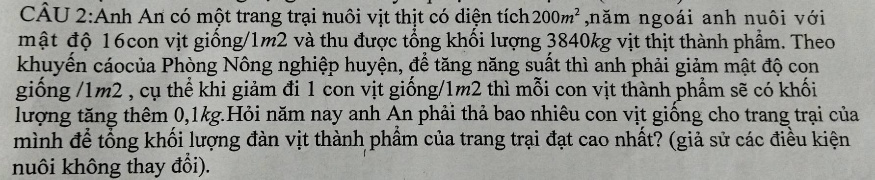 Anh An có một trang trại nuôi vịt thịt có diện tích 200m^2 ,năm ngoái anh nuôi với 
mật độ 16con vịt giống/ 1m2 và thu được tổng khổi lượng 3840kg vịt thịt thành phẩm. Theo 
khuyển cáocủa Phòng Nông nghiệp huyện, để tăng năng suất thì anh phải giảm mật độ con 
giống / 1m2 , cụ thể khi giảm đi 1 con vịt giống/ 1m2 thì mỗi con vịt thành phẩm sẽ có khối 
lượng tăng thêm 0, 1kg.Hỏi năm nay anh An phải thả bao nhiêu con vịt giống cho trang trại của 
mình để tổng khối lượng đàn vịt thành phầm của trang trại đạt cao nhất? (giả sử các điều kiện 
nuôi không thay đổi).