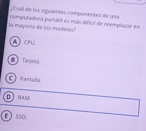 ¿Cuál de los siguientes componentes de una
computadora portátil es más difícil de reemplazar en
la mayoría de los modelos?
ACPU.
BTarjeta.
CPantalla.
D RAM.
ESSD.