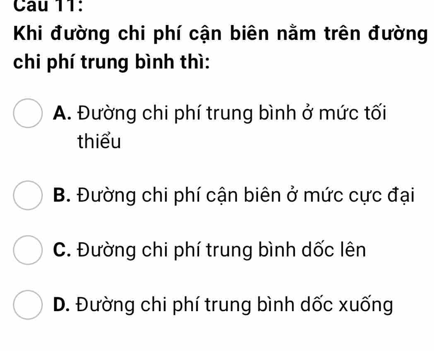 Cau 11:
Khi đường chi phí cận biên nằm trên đường
chi phí trung bình thì:
A. Đường chi phí trung bình ở mức tối
thiểu
B. Đường chi phí cận biên ở mức cực đại
C. Đường chi phí trung bình dốc lên
D. Đường chi phí trung bình dốc xuống