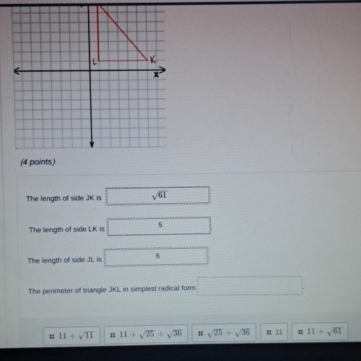 The length of side JK is sqrt(61)
The length of side LK is 5
The length of side JL is 6.. 
The perimeter of triangle JKL in simplest radical form □
11+sqrt(11) 11+sqrt(25)+sqrt(36) :: sqrt(25)+sqrt(36) :: 11 :: 11+sqrt(61)