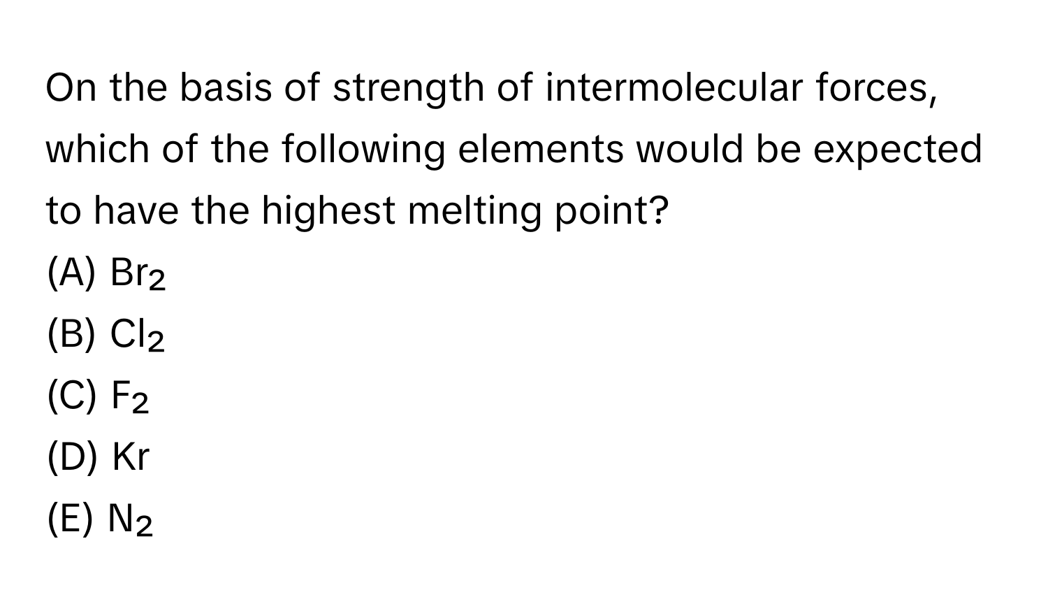 On the basis of strength of intermolecular forces, which of the following elements would be expected to have the highest melting point?
(A) Br₂
(B) Cl₂
(C) F₂
(D) Kr
(E) N₂