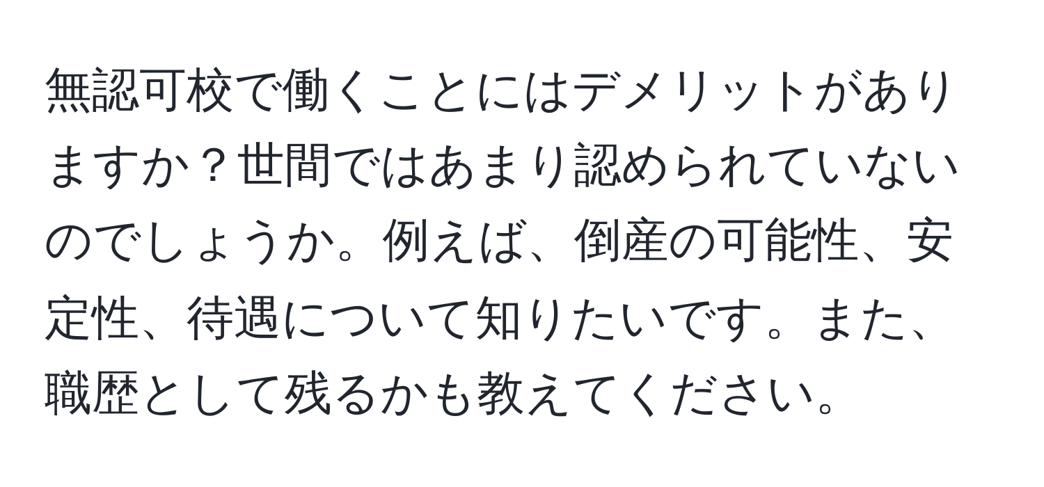 無認可校で働くことにはデメリットがありますか？世間ではあまり認められていないのでしょうか。例えば、倒産の可能性、安定性、待遇について知りたいです。また、職歴として残るかも教えてください。