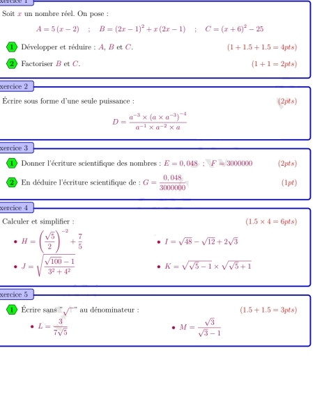 Soit z un nombre réel. On pose :
A=5(x-2); B=(2x-1)^2+x(2x-1); C=(x+6)^2-25
1) Développer et réduire : A, B et C. (1+1.5+1.5=4pts)
2 Factoriser B et C.
(1+1=2pts)
xercice 2 
Écrire sous forme d'une seule puissance : (2pts)
D=frac a^(-3)* (a* a^(-3))^-4a^(-1)* a^(-2)* a
xercice 3 
10 Donner l'écriture scientifique des nombres : E=0,048; F=3000000 (2pts) 
2 En déduire l'écriture scientifique de : G= (0.048)/3000000  (1pt) 
xercice 4 
Calculer et simplifier : (1.5* 4=6pts)
H=( sqrt(5)/2 )^-2+ 7/5 
I=sqrt(48)-sqrt(12)+2sqrt(3)
J=sqrt(frac sqrt 100)-13^2+4^2
K=sqrt(sqrt 5)-1* sqrt(sqrt 5)+1
xercice 5 
1 Écrire sans ' sqrt()^-n au dénominateur : (1.5+1.5=3pts)
L= 3/7sqrt(5) 
M= sqrt(3)/sqrt(3)-1 