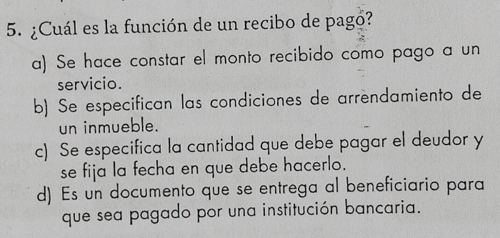 ¿Cuál es la función de un recibo de pago?
a) Se hace constar el monto recibido como pago a un
servicio.
b) Se especifican las condiciones de arrendamiento de
un inmueble.
c) Se especifica la cantidad que debe pagar el deudor y
se fija la fecha en que debe hacerlo.
d) Es un documento que se entrega al beneficiario para
que sea pagado por una institución bancaria.