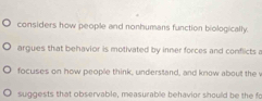 considers how people and nonhumans function biologically.
argues that behavior is motivated by inner forces and conflicts a
focuses on how people think, understand, and know about the v
suggests that observable, measurable behavior should be the fo