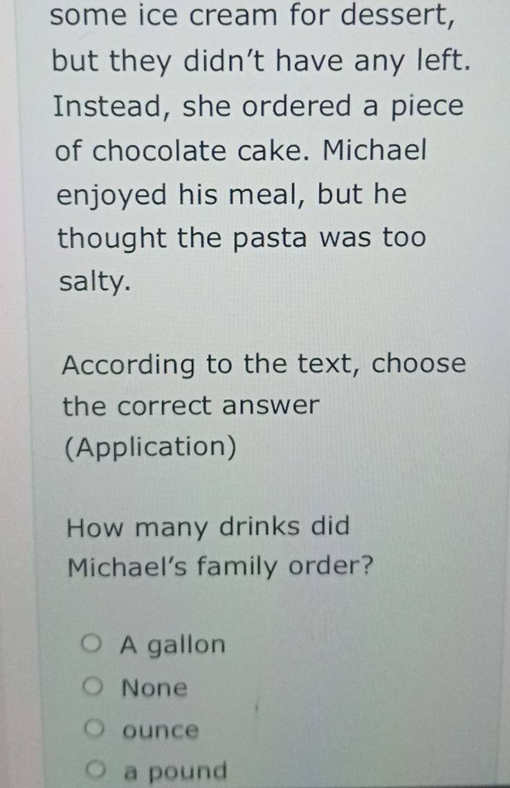 some ice cream for dessert,
but they didn't have any left.
Instead, she ordered a piece
of chocolate cake. Michael
enjoyed his meal, but he
thought the pasta was too
salty.
According to the text, choose
the correct answer
(Application)
How many drinks did
Michael's family order?
A gallon
None
ounce
a pound