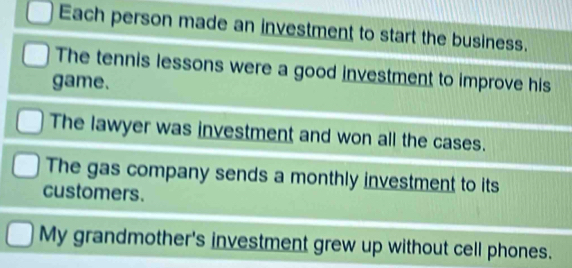 Each person made an investment to start the business. 
The tennis lessons were a good investment to improve his 
game. 
The lawyer was investment and won all the cases. 
The gas company sends a monthly investment to its 
customers. 
My grandmother's investment grew up without cell phones.