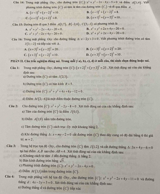 Trong mặt phẳng Oxy, cho đường tròn (C_1):x^2+y^2-2x-4y-5=0 và điểm A(3;4). Viết
phương trình đường tròn (C) có tâm là tâm của đường tròn (C_1) và đi qua điểm A
A. (x-1)^2+(y-2)^2=10. B. (x-1)^2+(y-2)^2=8.
C. (x+1)^2+(y+2)^2=8. D. (x+1)^2+(y+2)^2=10.
Câu 15: Đường tròn đi qua 3 điểm A(1;7),B(-2;6),C(5;-1) có phương trình là
A. x^2+y^2-2x-4y-20=0. B. x^2+y^2+2x+4y-20=0.
C. x^2+y^2-2x+4y-20=0. D. x^2+y^2+2x-4y-20=0.
Câu 16: Trong mặt phẳng Oxy cho đường thẳng △ :x-2y+3=0. Viết phương trình đường tròn có tâm
I(3;-2) và tiếp xúc với Δ.
A. (x+3)^2+(y-2)^2=20. B. (x-3)^2+(y+2)^2=20.
C. (x+3)^2+(y-2)^2=10. D. (x+3)^2+(y-2)^2=10.
PHÀN II. Câu trắc nghiệm đúng sai. Trong mỗi ý a), b), c), d) ở mỗi câu, thí sinh chọn đúng hoặc sai.
Câu 1: Trong mặt phẳng Oxy, đường tròn (C):(x+2)^2+(y+3)^2=25. Xét tính đúng sai của các khẳng
đjnh sau:
a) Đường tròn (C) có tâm I(2;3).
b) Đường tròn (C) có bán kính R=5.
c) Đường tròn (C): x^2+y^2+4x+6y-12=0.
d) Điểm M(2;-6) là một điểm thuộc đường tròn (C).
Câu 2: Cho đường tròn (C): x^2+y^2-2y-8=0. Xét tính đúng sai của các khẳng định sau:
a) Tâm của đường tròn (C) là điểm I(0;1).
b) Điểm A(1;0) nằm trên đường tròn.
c) Tâm đường tròn (C) cách trục Oy một khoảng bằng 2.
d) Khi đường thẳng △ :x+my-2=0 cắt đường tròn (C) theo dây cung có độ dài bằng 6 thì giá
trj m=2.
Câu 3: Trong hệ trục tọa độ Oxy, cho đường tròn (C) tâm I(1;2) và cắt đường thẳng △ :3x+4y-6=0
tại hai điểm A, B sao cho AB=4. Xét tính đúng sai của các khẳng định sau:
a) Khoảng cách từ tâm / đến đường thẳng Δ bằng 2.
b) Bán kính đường tròn bằng sqrt(5).
c) Phương trình đường tròn (C): :x^2+y^2-2x-4y=0.
d) Điểm M(3;1) nằm trong đường tròn (C).
Câu 4: Trong mặt phẳng với hệ tọa độ Oxy, cho đường tròn (C): x^2+y^2-2x+4y-11=0 và đường
thẳng d : 4x-3y+5=0. Xét tính đúng sai của các khẳng định sau:
a) Đường thẳng d và đường tròn (C) tiếp xúc