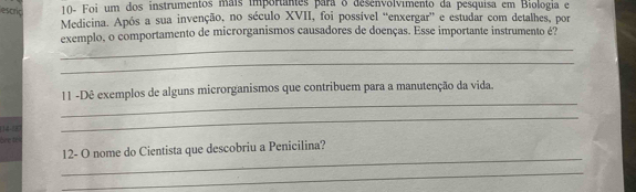 escrid 10- Foi um dos instrumentos mais importantes para o desenvolvimento da pesquisa em Biologia e 
Medicina. Após a sua invenção, no século XVII, foi possível “enxergar” e estudar com detalhes, por 
_ 
exemplo, o comportamento de microrganismos causadores de doenças. Esse importante instrumento é? 
_ 
_ 
11 -Dê exemplos de alguns microrganismos que contribuem para a manutenção da vida. 
(14-8 
_ 
dine te 
_ 
12- O nome do Cientista que descobriu a Penicilina? 
_