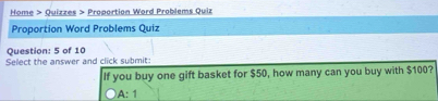 Home > Quizzes > Proportion Word Problems Quiz
Proportion Word Problems Quiz
Question: 5 of 10
Select the answer and click submit:
If you buy one gift basket for $50, how many can you buy with $100?
A: 1