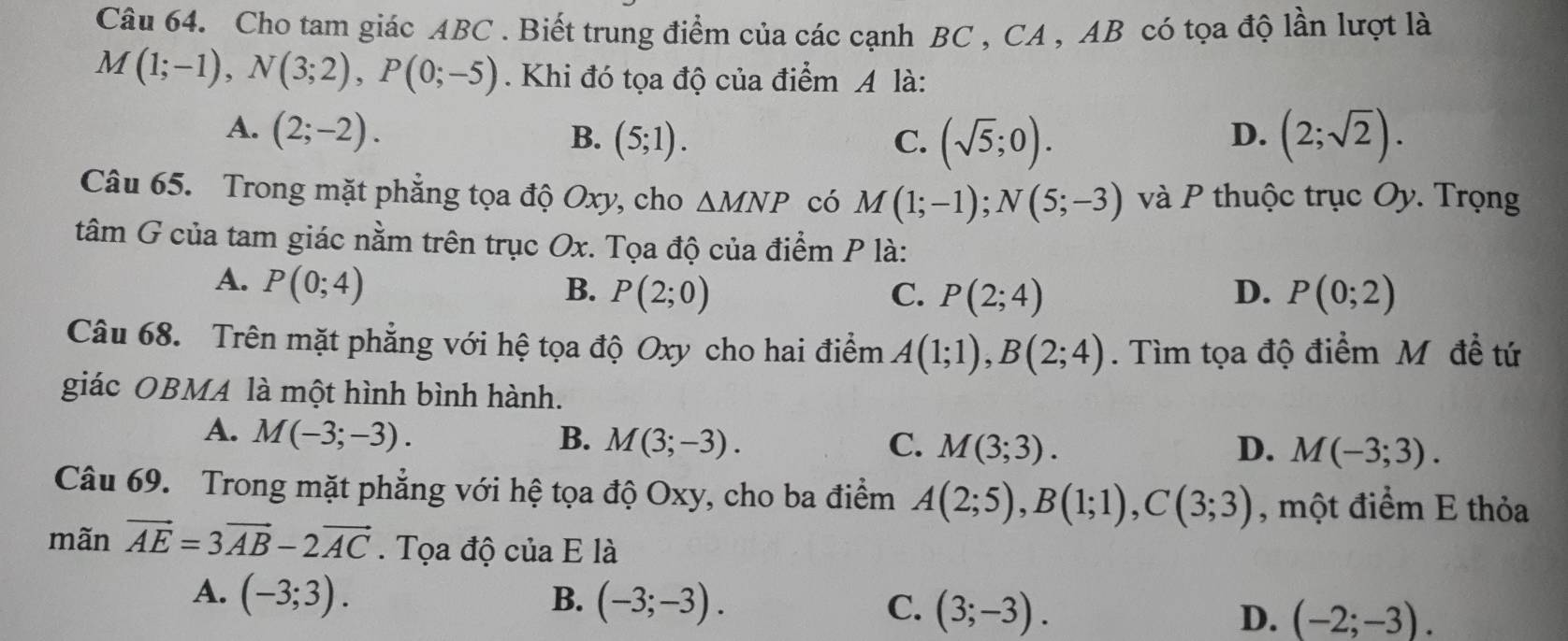 Cho tam giác ABC. Biết trung điểm của các cạnh BC , CA , AB có tọa độ lần lượt là
M(1;-1), N(3;2), P(0;-5). Khi đó tọa độ của điểm A là:
A. (2;-2). B. (5;1). C. (sqrt(5);0). (2;sqrt(2)). 
D.
Câu 65. Trong mặt phẳng tọa độ Oxy, cho △ MNP có M(1;-1); N(5;-3) và P thuộc trục Oy. Trọng
tâm G của tam giác nằm trên trục Ox. Tọa độ của điểm P là:
A. P(0;4) B. P(2;0) C. P(2;4) D. P(0;2)
Câu 68. Trên mặt phẳng với hệ tọa độ Oxy cho hai điểm A(1;1), B(2;4). Tìm tọa độ điểm M đề tứ
giác OBMA là một hình bình hành.
A. M(-3;-3). B. M(3;-3). C. M(3;3).
D. M(-3;3). 
Câu 69. Trong mặt phẳng với hệ tọa độ Oxy, cho ba điểm A(2;5), B(1;1), C(3;3) , một điểm E thỏa
mãn vector AE=3vector AB-2vector AC. Tọa độ của E là
A. (-3;3). B. (-3;-3). C. (3;-3). D. (-2;-3).