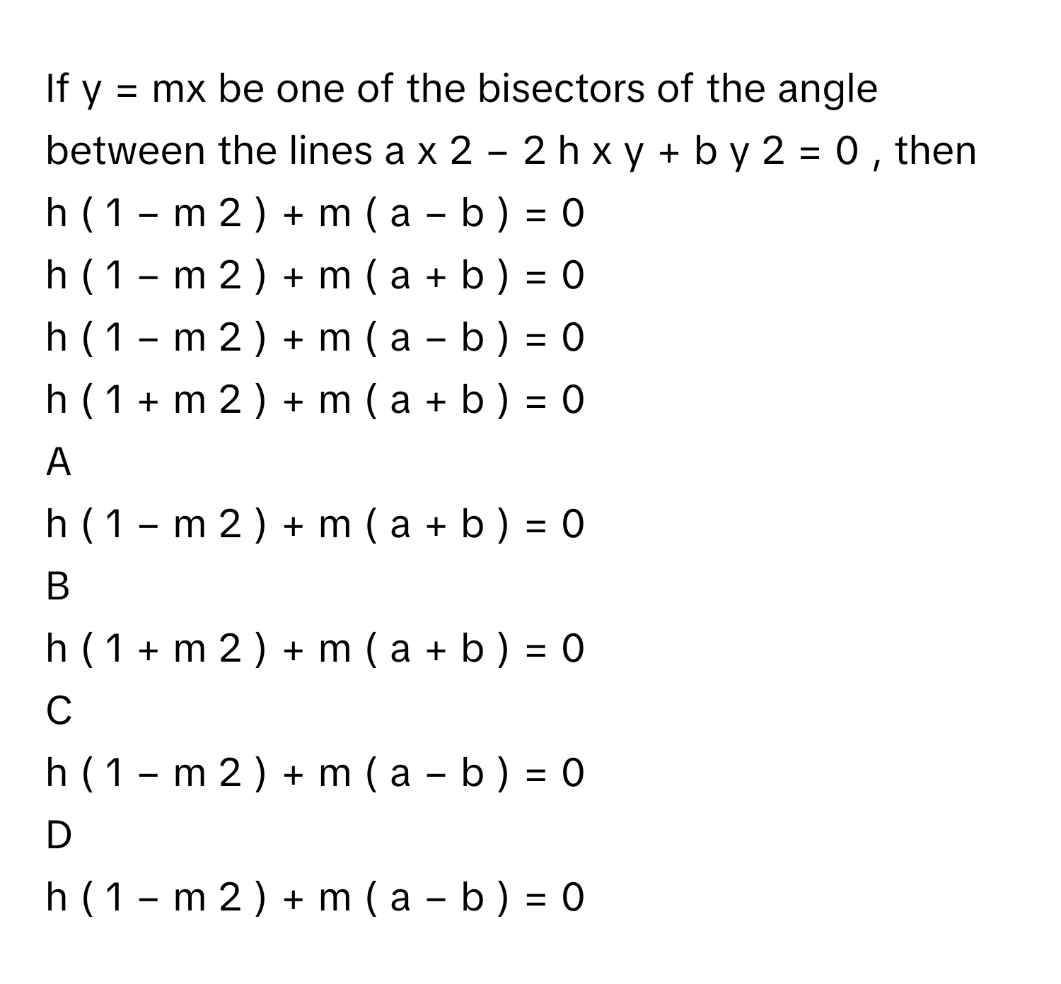 If y = mx be one of the bisectors of the angle between the lines a  x   2    −  2  h  x  y  +  b  y   2    =  0     , then 
h  (  1  −  m   2    )  +  m  (  a  −  b  )  =  0     

h  (  1  −  m   2    )  +  m  (  a  +  b  )  =  0     

h  (  1  −  m   2    )  +  m  (  a  −  b  )  =  0     

h  (  1  +  m   2    )  +  m  (  a  +  b  )  =  0     


A  
h  (  1  −  m   2    )  +  m  (  a  +  b  )  =  0     
 


B  
h  (  1  +  m   2    )  +  m  (  a  +  b  )  =  0     
 


C  
h  (  1  −  m   2    )  +  m  (  a  −  b  )  =  0     
 


D  
h  (  1  −  m   2    )  +  m  (  a  −  b  )  =  0