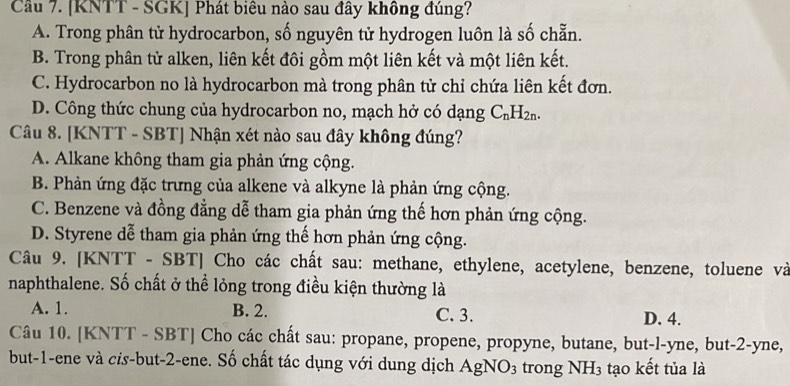 [KNTT - SGK] Phát biêu nào sau đây không đúng?
A. Trong phân tử hydrocarbon, số nguyên tử hydrogen luôn là số chẵn.
B. Trong phân tử alken, liên kết đôi gồm một liên kết và một liên kết.
C. Hydrocarbon no là hydrocarbon mà trong phân tử chỉ chứa liên kết đơn.
D. Công thức chung của hydrocarbon no, mạch hở có dạng C_nH_2n. 
Câu 8. [KNTT - SBT] Nhận xét nào sau đây không đúng?
A. Alkane không tham gia phản ứng cộng.
B. Phản ứng đặc trưng của alkene và alkyne là phản ứng cộng.
C. Benzene và đồng đẳng dễ tham gia phản ứng thế hơn phản ứng cộng.
D. Styrene dễ tham gia phản ứng thế hơn phản ứng cộng.
Câu 9. [KNTT - SBT] Cho các chất sau: methane, ethylene, acetylene, benzene, toluene và
naphthalene. Số chất ở thể lỏng trong điều kiện thường là
A. 1. B. 2. C. 3. D. 4.
Câu 10. [KNTT - SBT] Cho các chất sau: propane, propene, propyne, butane, but-l-yne, but -2 -yne,
but -1 -ene và cis-but -2 -ene. Số chất tác dụng với dung dịch AgNO_3 trong NH_3 tạo kết tủa là