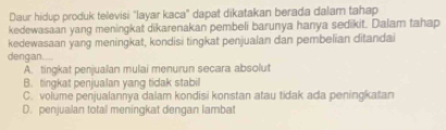 Daur hidup produk televisi "layar kaca" dapat dikatakan berada dalam tahap
kedewasaan yang meningkat dikarenakan pembeli barunya hanya sedikit. Dalam tahap
kedewasaan yang meningkat, kondisi tingkat penjualan dan pembelian ditandai
dengan.
A. tingkat penjualan mulai menurun secara absolut
B. tingkat penjualan yang tidak stabil
C. volume penjualannya dalam kondisi konstan atau tidak ada peningkatan
D. penjualan total meningkat dengan lambat