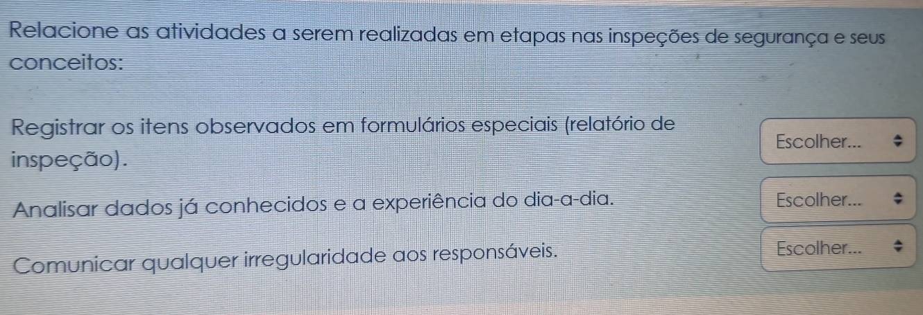 Relacione as atividades a serem realizadas em etapas nas inspeções de segurança e seus 
conceitos: 
Registrar os itens observados em formulários especiais (relatório de 
Escolher... 
inspeção). 
Analisar dados já conhecidos e a experiência do dia-a-dia. 
Escolher... 
Comunicar qualquer irregularidade aos responsáveis. 
Escolher...