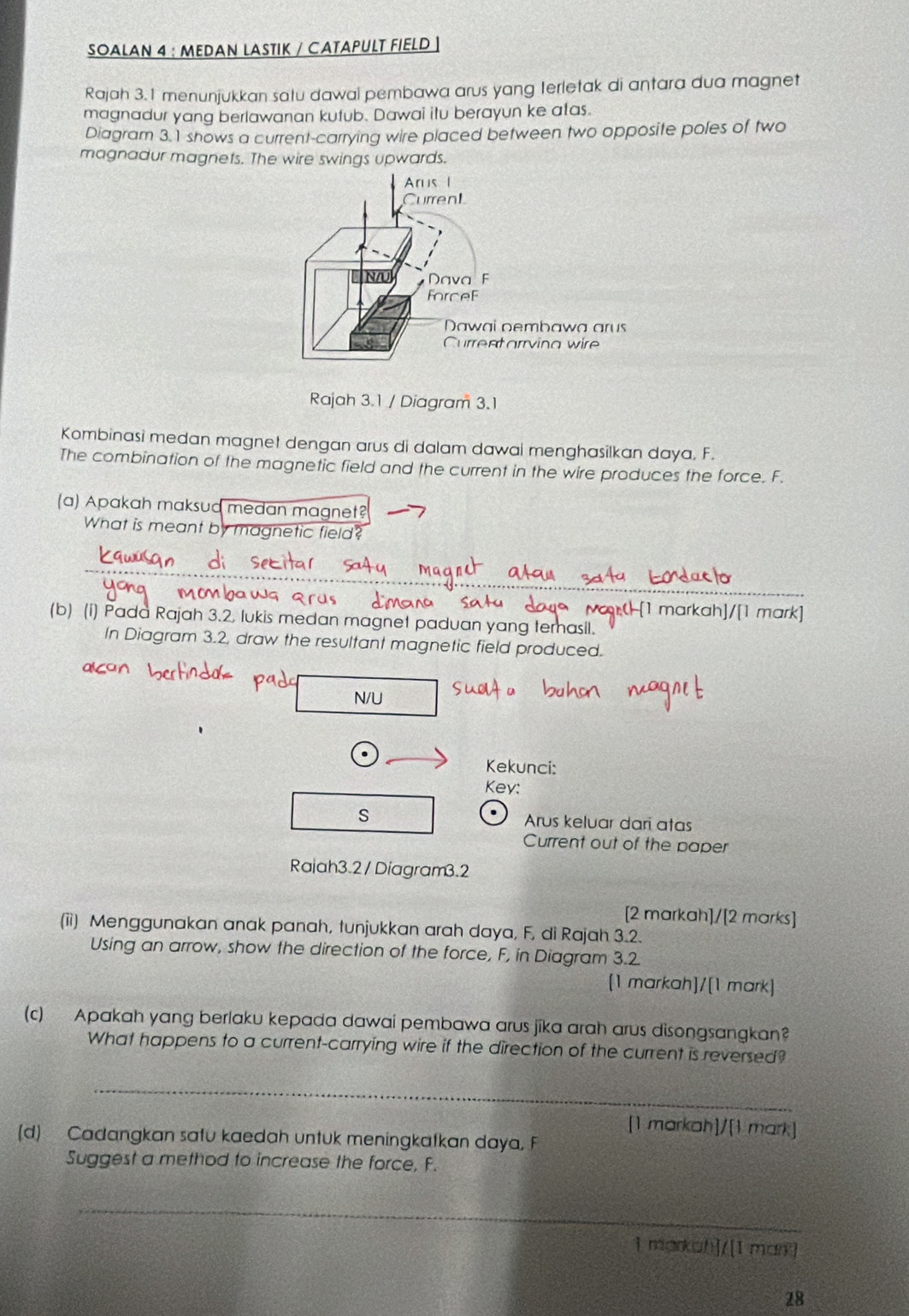 SOALAN 4 : MEDAN LASTIK / СATAPULT FIELD ] 
Rajah 3.1 menunjukkan satu dawal pembawa arus yang terletak di antara dua magnet 
magnadur yang berlawanan kufub. Dawai itu berayun ke atas. 
Diagram 3.1 shows a current-carrying wire placed between two opposite poles of two 
magnadur magnets. The wire swings upwards. 
Rajah 3.1 / Diagram 3.1 
Kombinasi medan magnet dengan arus di dalam dawal menghasilkan daya. F. 
The combination of the magnetic field and the current in the wire produces the force. F. 
(a) Apakah maksud medan magnet? 
What is meant by magnetic field? 
Pras -[1 markah]/[1 mark] 
(b) (i) Pada Rajah 3.2, lukis medan magnet paduan yang temasil. 
In Diagram 3.2, draw the resultant magnetic field produced. 
N/U 
Kekunci: 
Key: 
. 
s Arus keluar dari atas 
Current out of the paper 
Rajah3.2 / Diagram3.2 
[2 markah]/[2 marks] 
(ii) Menggunakan anak panah, tunjukkan arah daya, F, di Rajah 3.2. 
Using an arrow, show the direction of the force, F, in Diagram 3.2 
[1 markah]/[1 mark] 
(c) Apakah yang berlaku kepada dawai pembawa arus jika arah arus disongsangkan? 
What happens to a current-carrying wire if the direction of the current is reversed? 
_ 
[1 markah]/[1 mark] 
(d) Cadangkan safu kaedah untuk meningkafkan daya, F
Suggest a method to increase the force, F. 
_ 
i markah]/[1 man] 
28