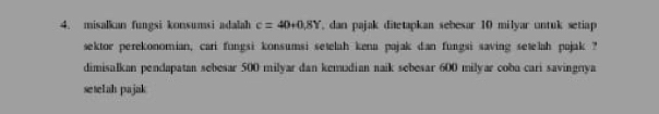 misalkan fungsi konsumsi adalah c=40+0.8Y , dan pajak ditetapkan sebesar 10 milyar untuk setiap 
sektor perekonomian, cari fungsi konsumsi setelah kena pajak dan fungsi saving setelah pajak ? 
dimisalkan pendapatan sebesar 500 milyar dan kemudian naik sebesar 600 milyar coba cari savingnya 
seselah pajak